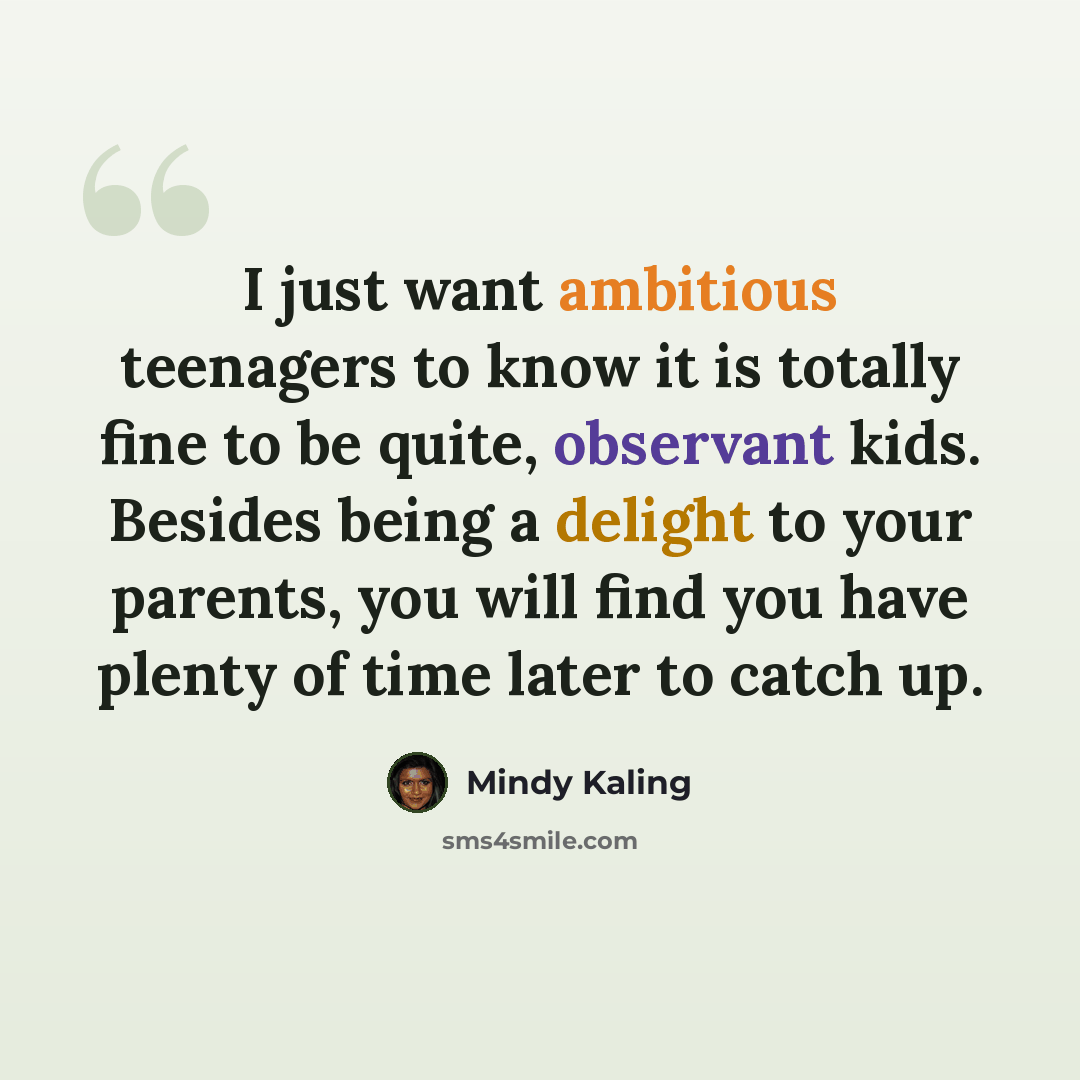 “I just want ambitious teenagers to know it is totally fine to be quite, observant kids. Besides being a delight to your parents, you will find you have plenty of time later to catch up.” quote by Mindy Kaling