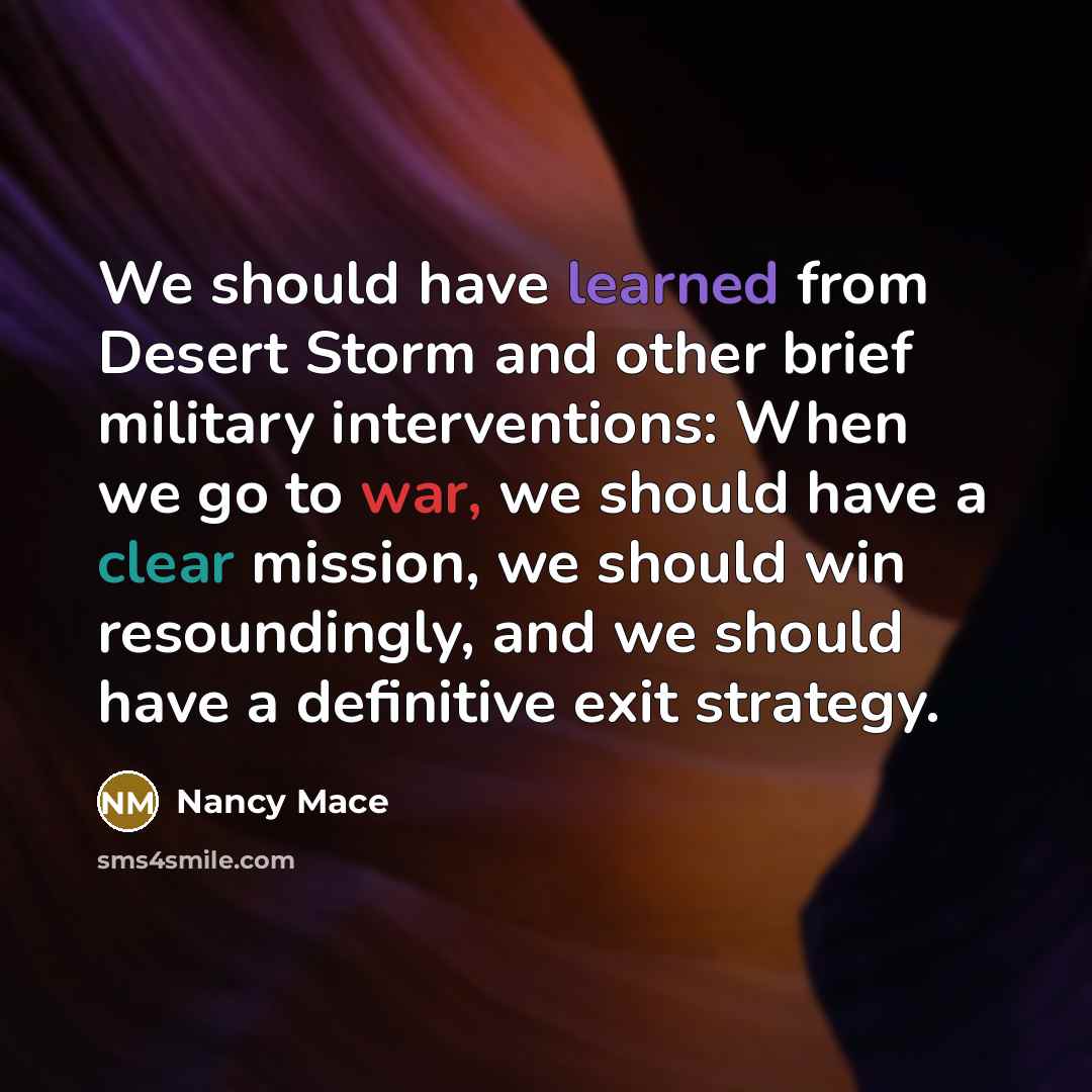 “We should have learned from Desert Storm and other brief military interventions: When we go to war, we should have a clear mission, we should win resoundingly, and we should have a definitive exit strategy.” quote by Nancy Mace