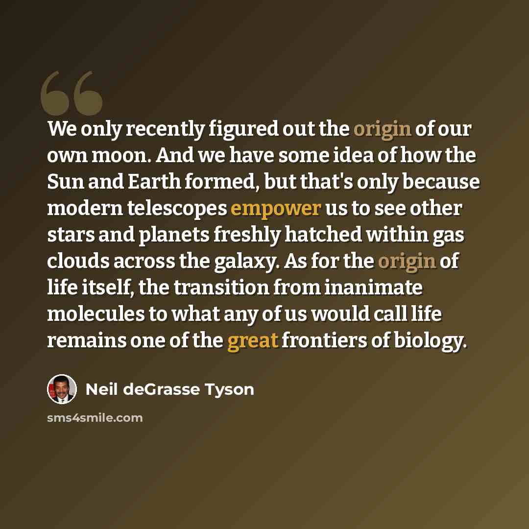 “We only recently figured out the origin of our own moon. And we have some idea of how the Sun and Earth formed, but that's only because modern telescopes empower us to see other stars and planets freshly hatched within gas clouds across the galaxy. As for the origin of life itself, the transition…” quote by Neil deGrasse Tyson