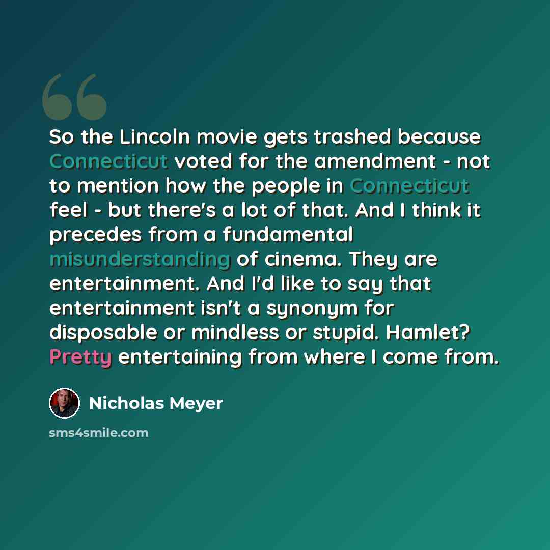 “So the Lincoln movie gets trashed because Connecticut voted for the amendment - not to mention how the people in Connecticut feel - but there's a lot of that. And I think it precedes from a fundamental misunderstanding of cinema. They are entertainment. And I'd like to say that entertainment isn't…” quote by Nicholas Meyer