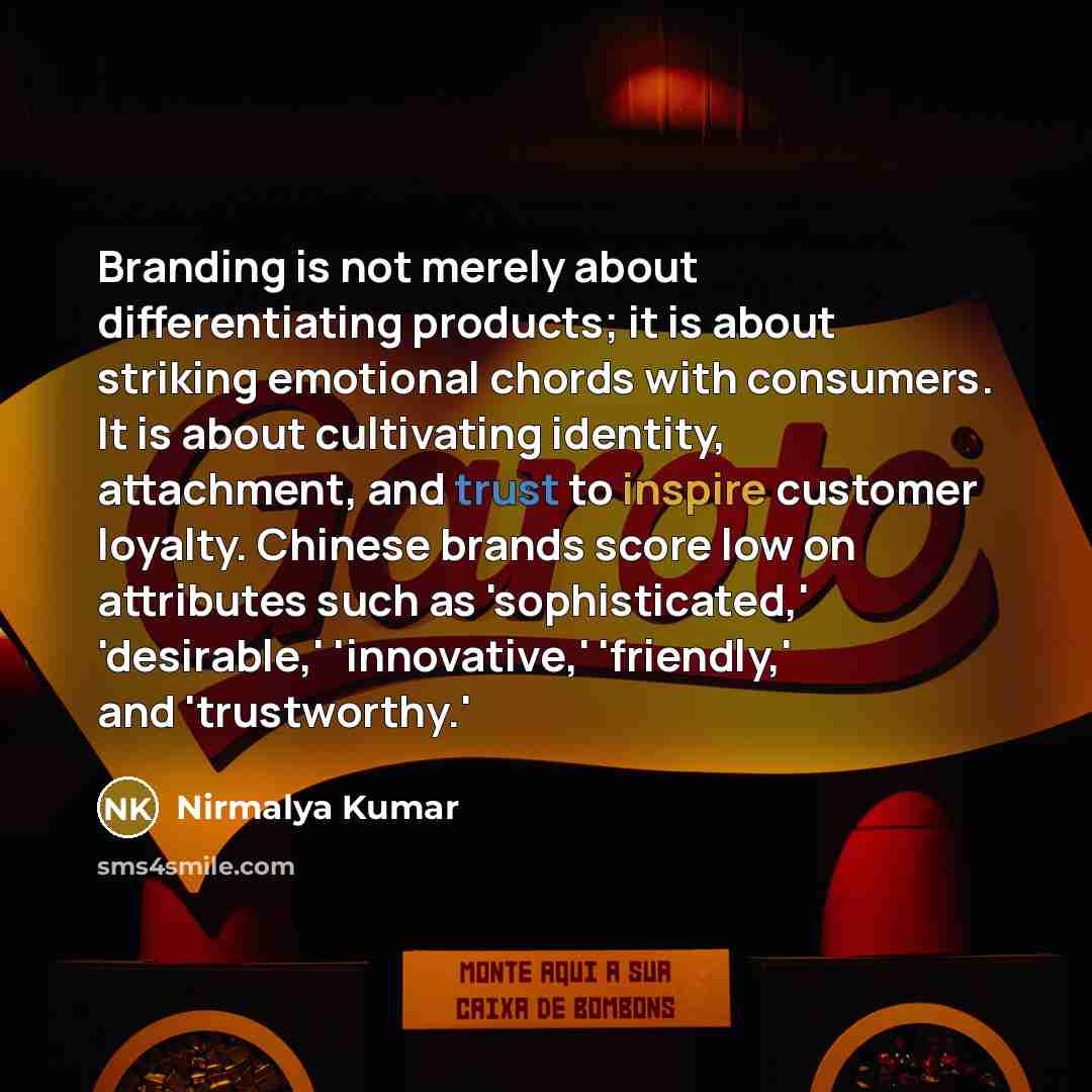 “Branding is not merely about differentiating products; it is about striking emotional chords with consumers. It is about cultivating identity, attachment, and trust to inspire customer loyalty. Chinese brands score low on attributes such as 'sophisticated,' 'desirable,' 'innovative,' 'friendly,'…” quote by Nirmalya Kumar