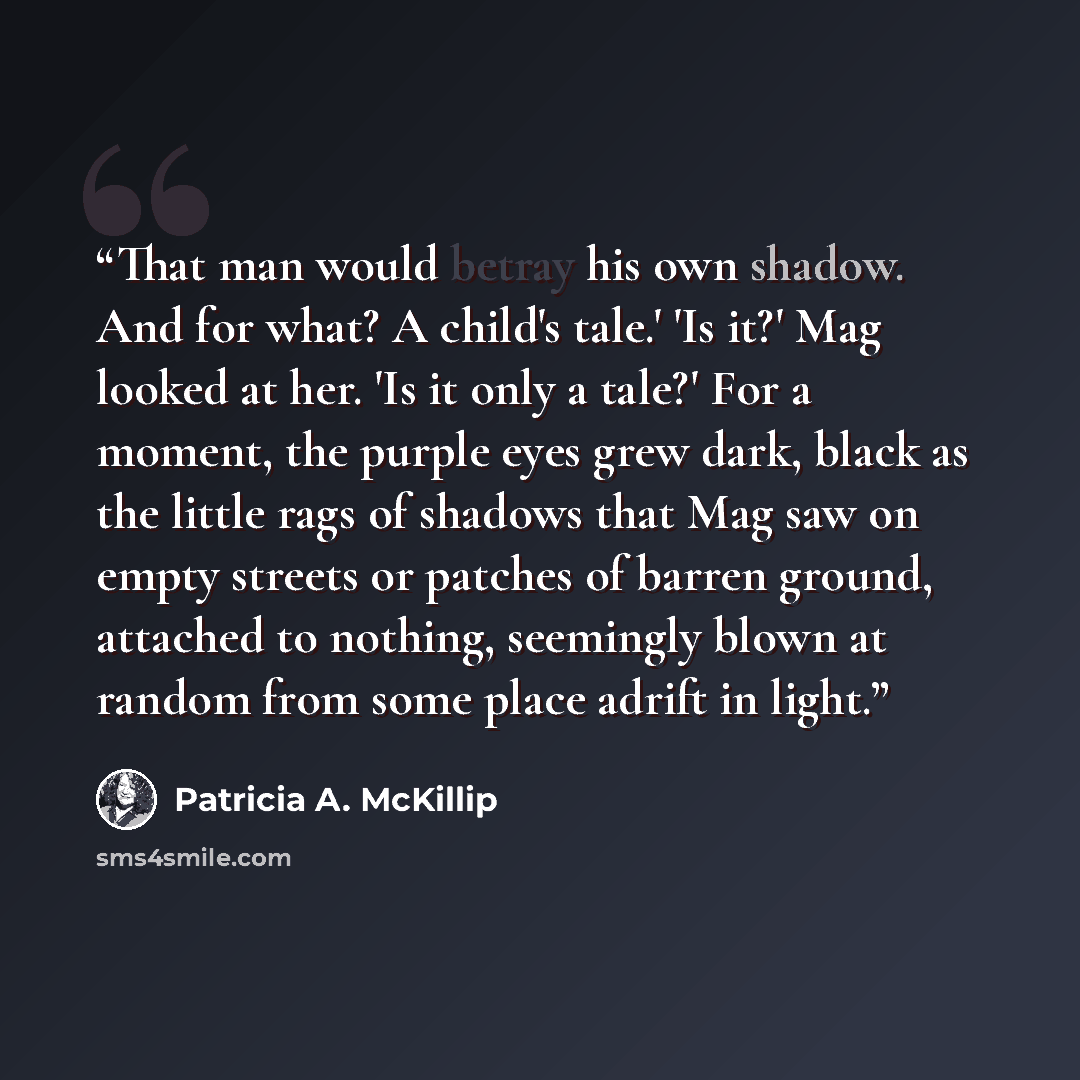 “That man would betray his own shadow. And for what? A child's tale.' 'Is it?' Mag looked at her. 'Is it only a tale?' For a moment, the purple eyes grew dark, black as the little rags of shadows that Mag saw on empty streets or patches of barren ground, attached to nothing, seemingly blown at…” quote by Patricia A. McKillip