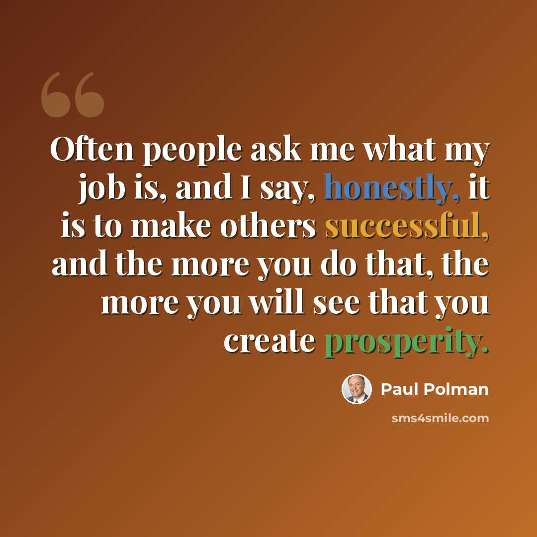 “Often people ask me what my job is, and I say, honestly, it is to make others successful, and the more you do that, the more you will see that you create prosperity.” quote by Paul Polman