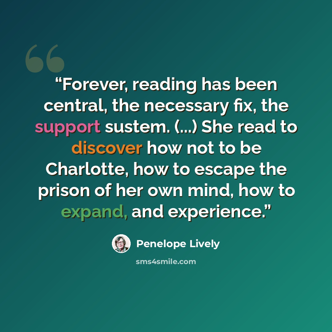 “Forever, reading has been central, the necessary fix, the support sustem. (...) She read to discover how not to be Charlotte, how to escape the prison of her own mind, how to expand, and experience.” quote by Penelope Lively