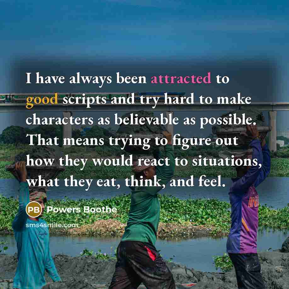 “I have always been attracted to good scripts and try hard to make characters as believable as possible. That means trying to figure out how they would react to situations, what they eat, think, and feel.” quote by Powers Boothe