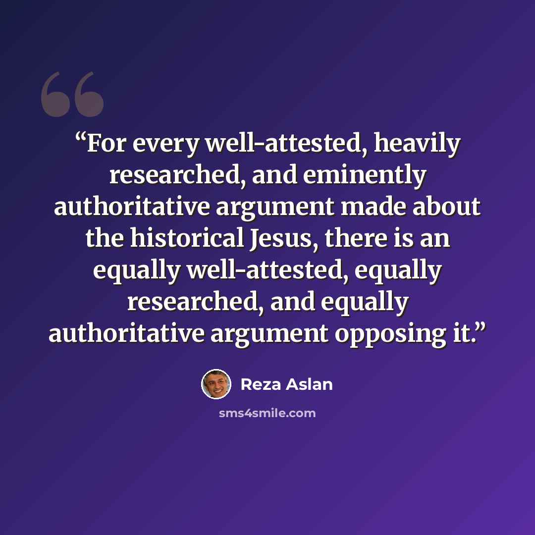 “For every well-attested, heavily researched, and eminently authoritative argument made about the historical Jesus, there is an equally well-attested, equally researched, and equally authoritative argument opposing it.” quote by Reza Aslan