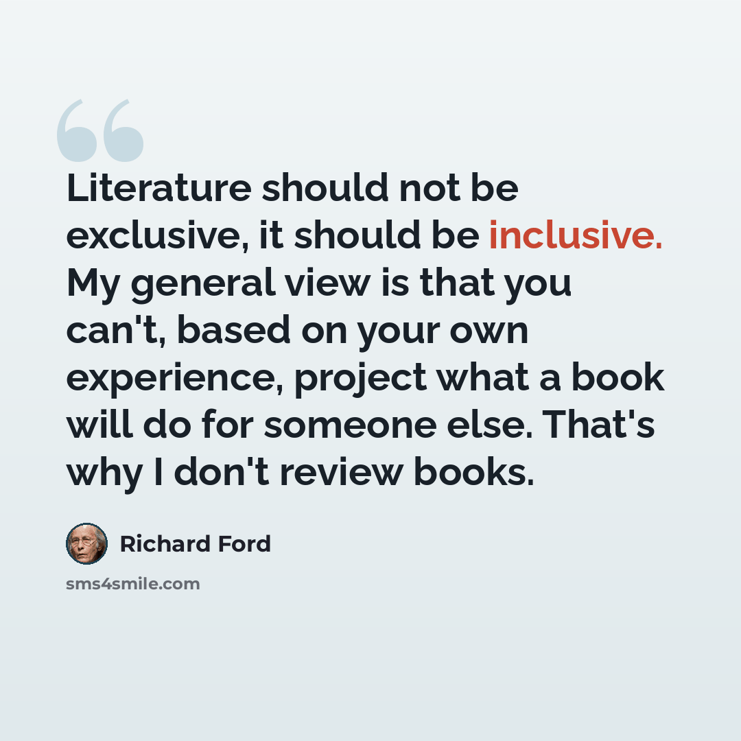 “Literature should not be exclusive, it should be inclusive. My general view is that you can't, based on your own experience, project what a book will do for someone else. That's why I don't review books.” quote by Richard Ford