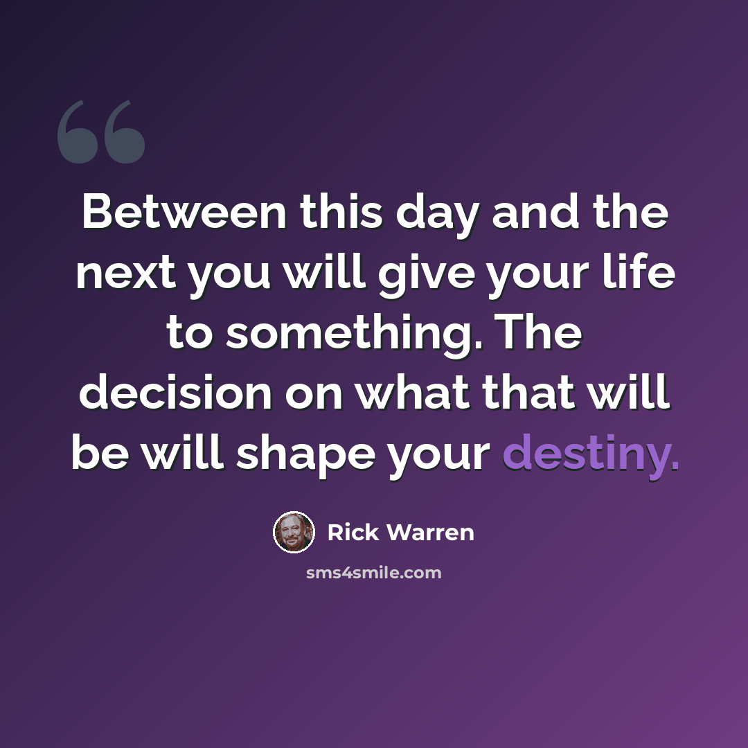 “Between this day and the next you will give your life to something. The decision on what that will be will shape your destiny.” quote by Rick Warren