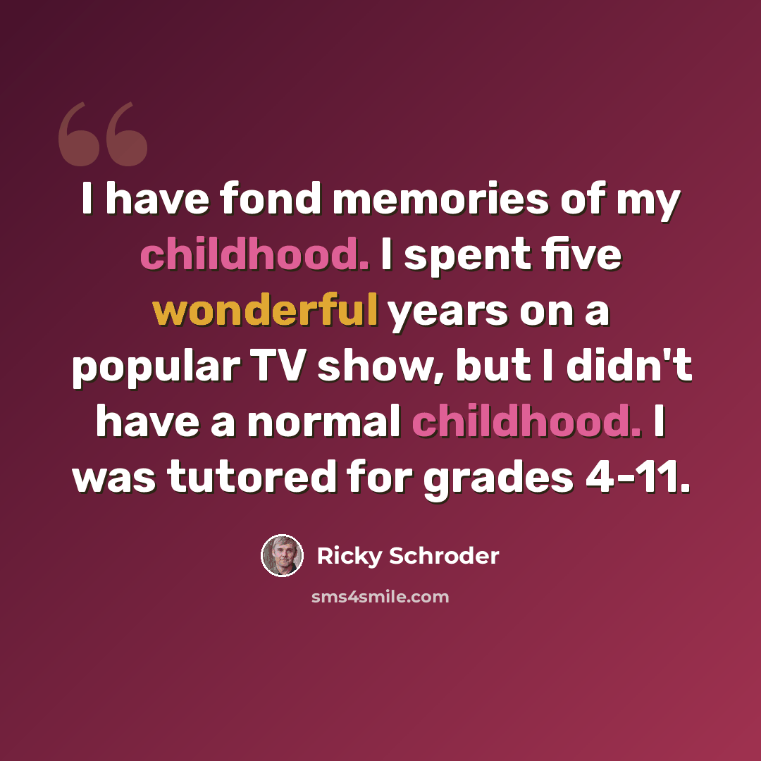 “I have fond memories of my childhood. I spent five wonderful years on a popular TV show, but I didn't have a normal childhood. I was tutored for grades 4-11.” quote by Ricky Schroder