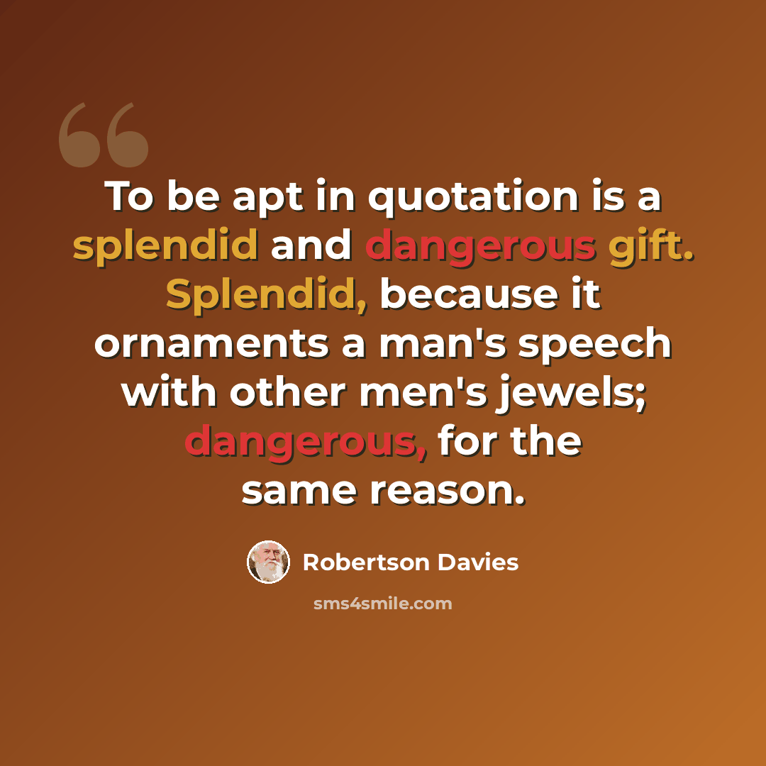 “To be apt in quotation is a splendid and dangerous gift. Splendid, because it ornaments a man's speech with other men's jewels; dangerous, for the same reason.” quote by Robertson Davies
