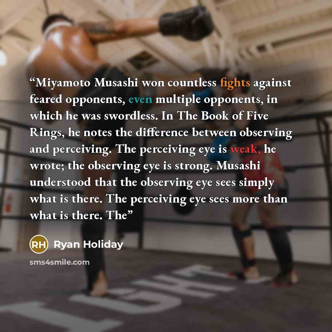 “Miyamoto Musashi won countless fights against feared opponents, even multiple opponents, in which he was swordless. In The Book of Five Rings, he notes the difference between observing and perceiving. The perceiving eye is weak, he wrote; the observing eye is strong. Musashi understood that the…” quote by Ryan Holiday