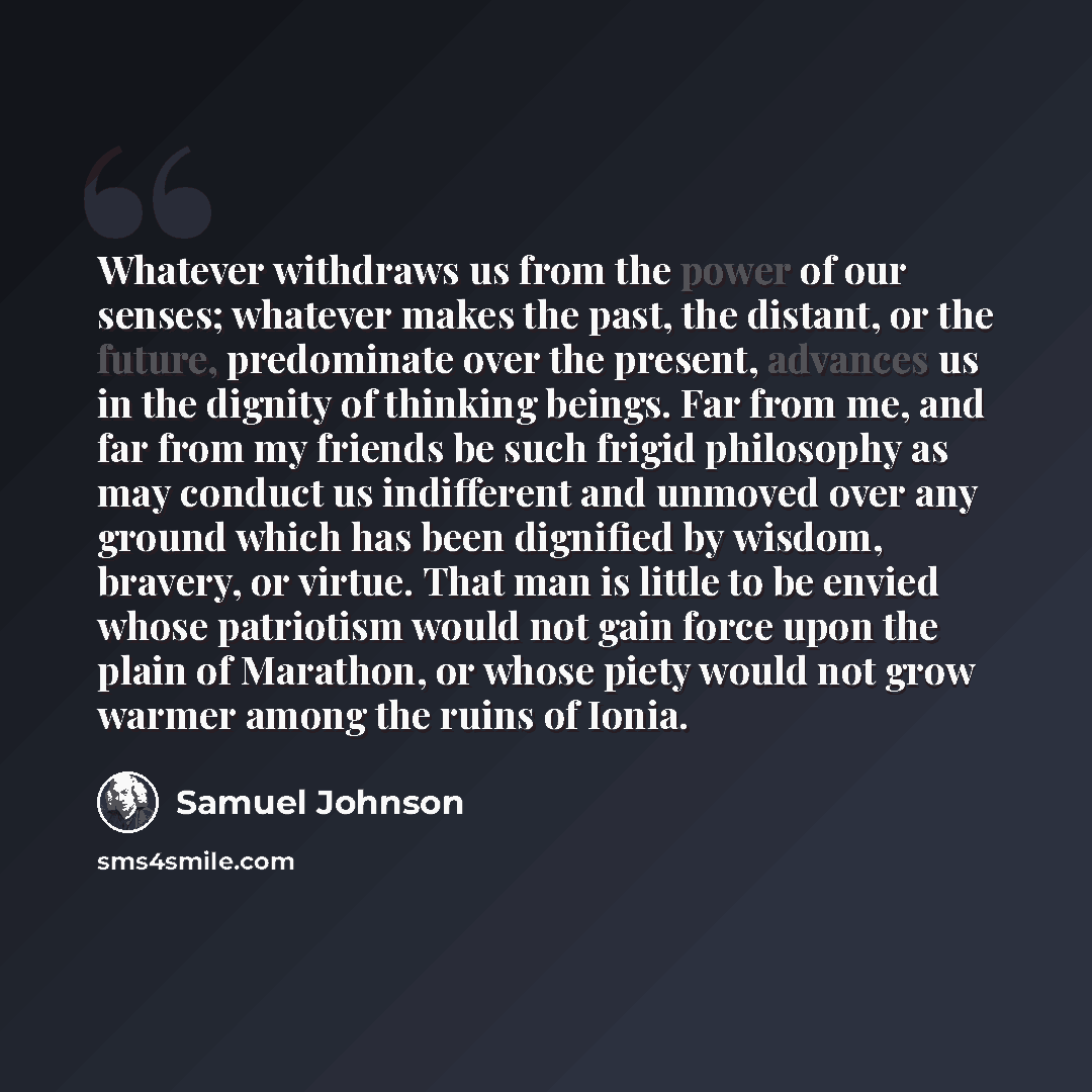 “Whatever withdraws us from the power of our senses; whatever makes the past, the distant, or the future, predominate over the present, advances us in the dignity of thinking beings. Far from me, and far from my friends be such frigid philosophy as may conduct us indifferent and unmoved over any…” quote by Samuel Johnson