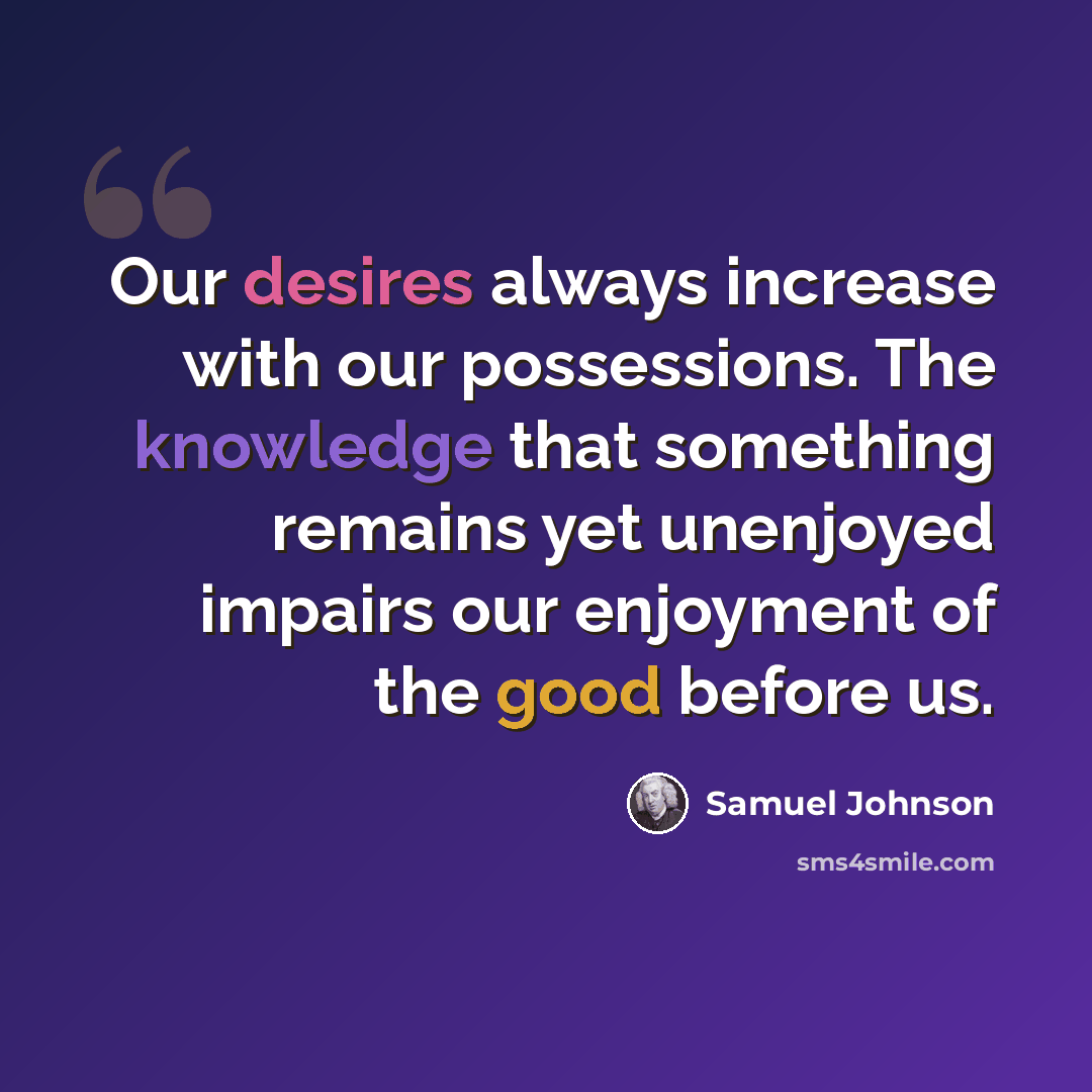 “Our desires always increase with our possessions. The knowledge that something remains yet unenjoyed impairs our enjoyment of the good before us.” quote by Samuel Johnson