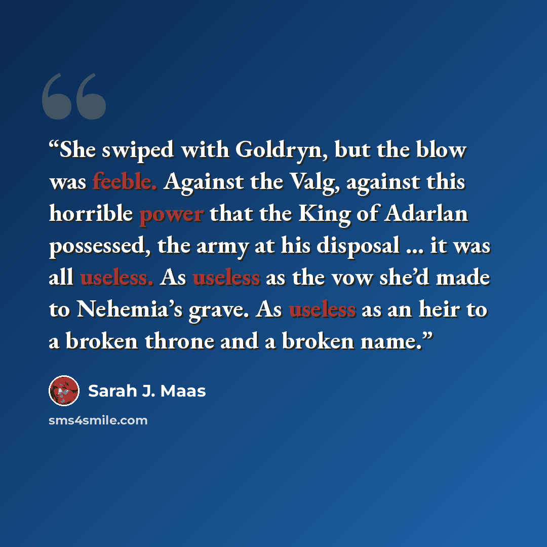 “She swiped with Goldryn, but the blow was feeble. Against the Valg, against this horrible power that the King of Adarlan possessed, the army at his disposal … it was all useless. As useless as the vow she’d made to Nehemia’s grave. As useless as an heir to a broken throne and a broken name.” quote by Sarah J. Maas