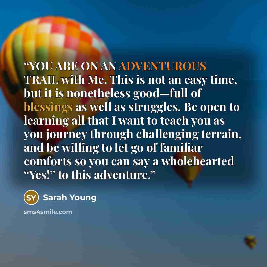 “YOU ARE ON AN ADVENTUROUS TRAIL with Me. This is not an easy time, but it is nonetheless good—full of blessings as well as struggles. Be open to learning all that I want to teach you as you journey through challenging terrain, and be willing to let go of familiar comforts so you can say a…” quote by Sarah Young