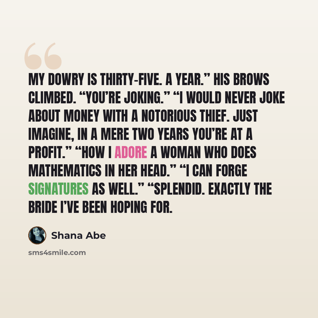 “My dowry is thirty-five. A year.” His brows climbed. “You’re joking.” “I would never joke about money with a notorious thief. Just imagine, in a mere two years you’re at a profit.” “How I adore a woman who does mathematics in her head.” “I can forge signatures as well.” “Splendid. Exactly the…” quote by Shana Abe