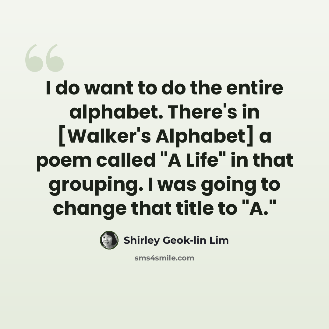 “I do want to do the entire alphabet. There's in [Walker's Alphabet] a poem called "A Life" in that grouping. I was going to change that title to "A."” quote by Shirley Geok-lin Lim