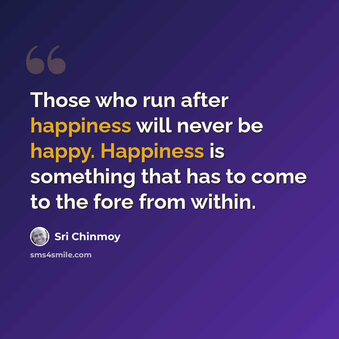 “Those who run after happiness will never be happy. Happiness is something that has to come to the fore from within.” quote by Sri Chinmoy