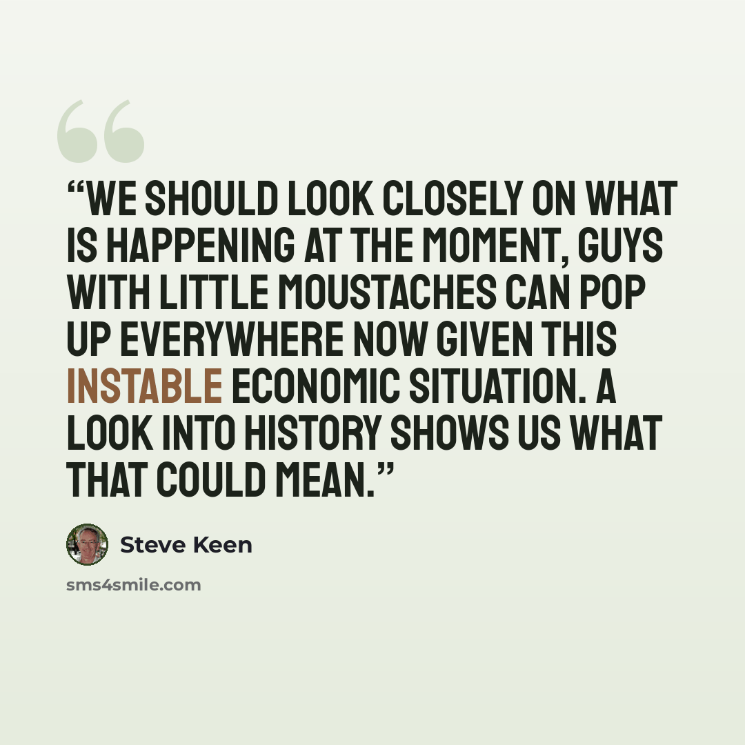 “We should look closely on what is happening at the moment, guys with little moustaches can pop up everywhere now given this instable economic situation. A look into history shows us what that could mean.” quote by Steve Keen