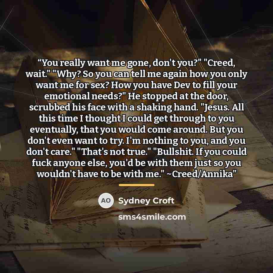 “You really want me gone, don't you?" "Creed, wait." "Why? So you can tell me again how you only want me for sex? How you have Dev to fill your emotional needs?" He stopped at the door, scrubbed his face with a shaking hand. "Jesus. All this time I thought I could get through to you eventually…” quote by Sydney Croft