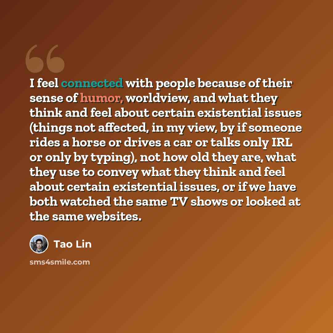 “I feel connected with people because of their sense of humor, worldview, and what they think and feel about certain existential issues (things not affected, in my view, by if someone rides a horse or drives a car or talks only IRL or only by typing), not how old they are, what they use to convey…” quote by Tao Lin