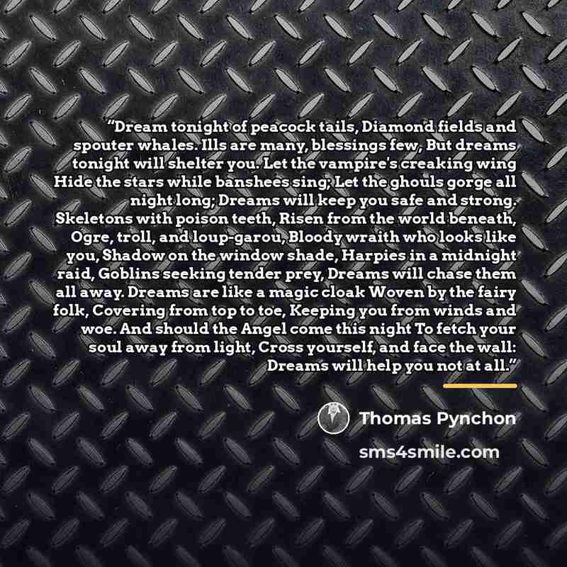 “Dream tonight of peacock tails, Diamond fields and spouter whales. Ills are many, blessings few, But dreams tonight will shelter you. Let the vampire's creaking wing Hide the stars while banshees sing; Let the ghouls gorge all night long; Dreams will keep you safe and strong. Skeletons with poison…” quote by Thomas Pynchon