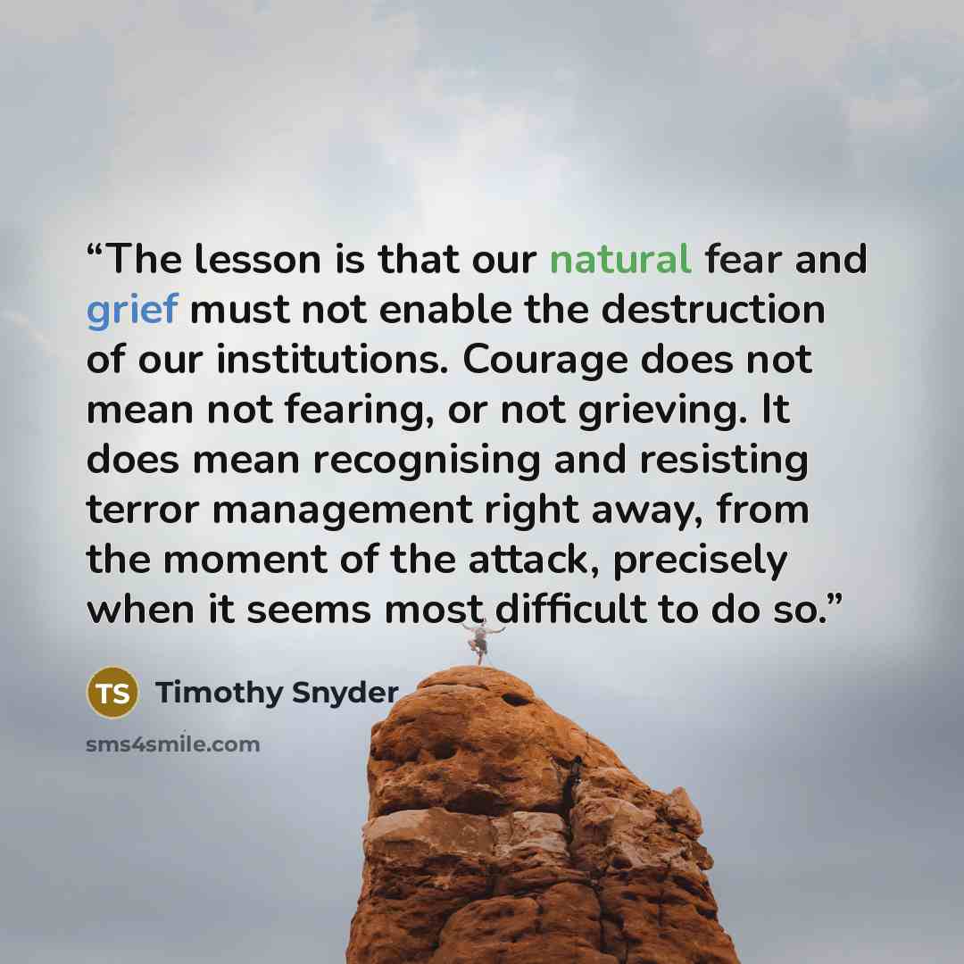 “The lesson is that our natural fear and grief must not enable the destruction of our institutions. Courage does not mean not fearing, or not grieving. It does mean recognising and resisting terror management right away, from the moment of the attack, precisely when it seems most difficult to do so.” quote by Timothy Snyder