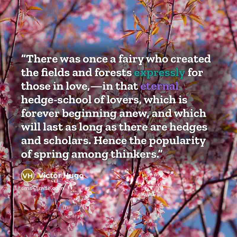 “There was once a fairy who created the fields and forests expressly for those in love,—in that eternal hedge-school of lovers, which is forever beginning anew, and which will last as long as there are hedges and scholars. Hence the popularity of spring among thinkers.” quote by Victor Hugo