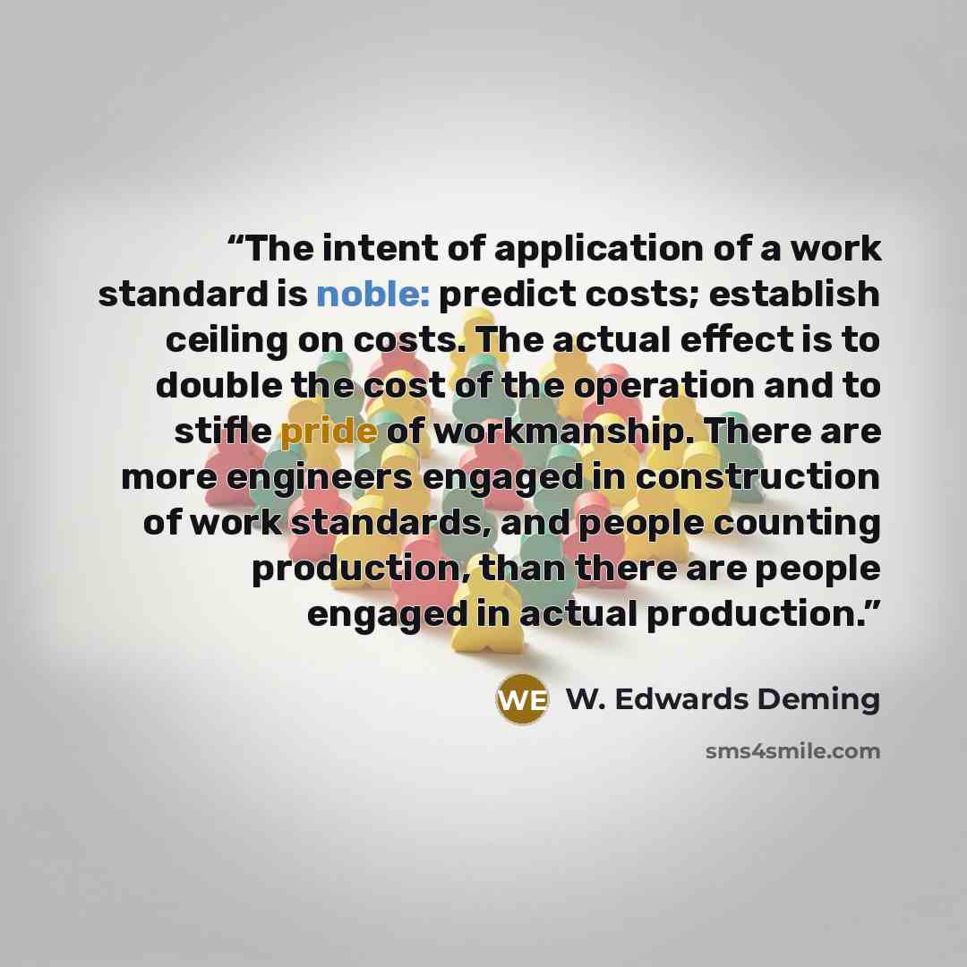 “The intent of application of a work standard is noble: predict costs; establish ceiling on costs. The actual effect is to double the cost of the operation and to stifle pride of workmanship. There are more engineers engaged in construction of work standards, and people counting production, than…” quote by W. Edwards Deming