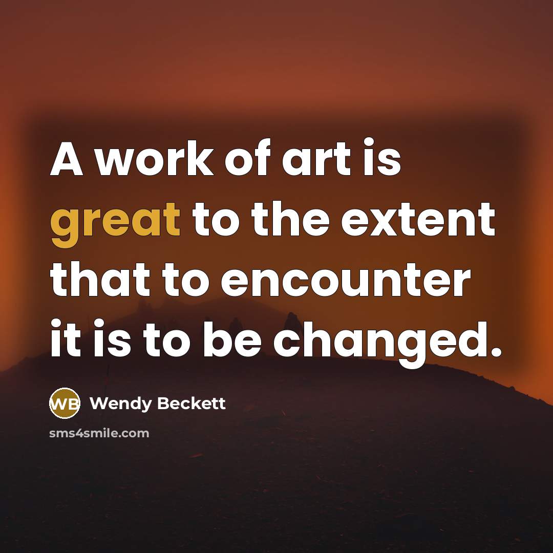 “A work of art is great to the extent that to encounter it is to be changed.” quote by Wendy Beckett