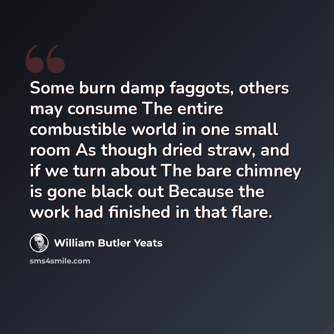 “Some burn damp faggots, others may consume The entire combustible world in one small room As though dried straw, and if we turn about The bare chimney is gone black out Because the work had finished in that flare.” quote by William Butler Yeats