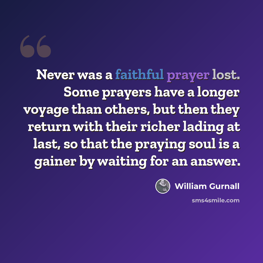 “Never was a faithful prayer lost. Some prayers have a longer voyage than others, but then they return with their richer lading at last, so that the praying soul is a gainer by waiting for an answer.” quote by William Gurnall