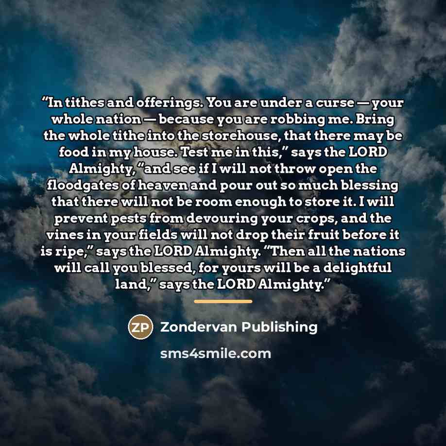 “In tithes and offerings. You are under a curse — your whole nation — because you are robbing me. Bring the whole tithe into the storehouse, that there may be food in my house. Test me in this,” says the LORD Almighty, “and see if I will not throw open the floodgates of heaven and pour out so much…” quote by Zondervan Publishing