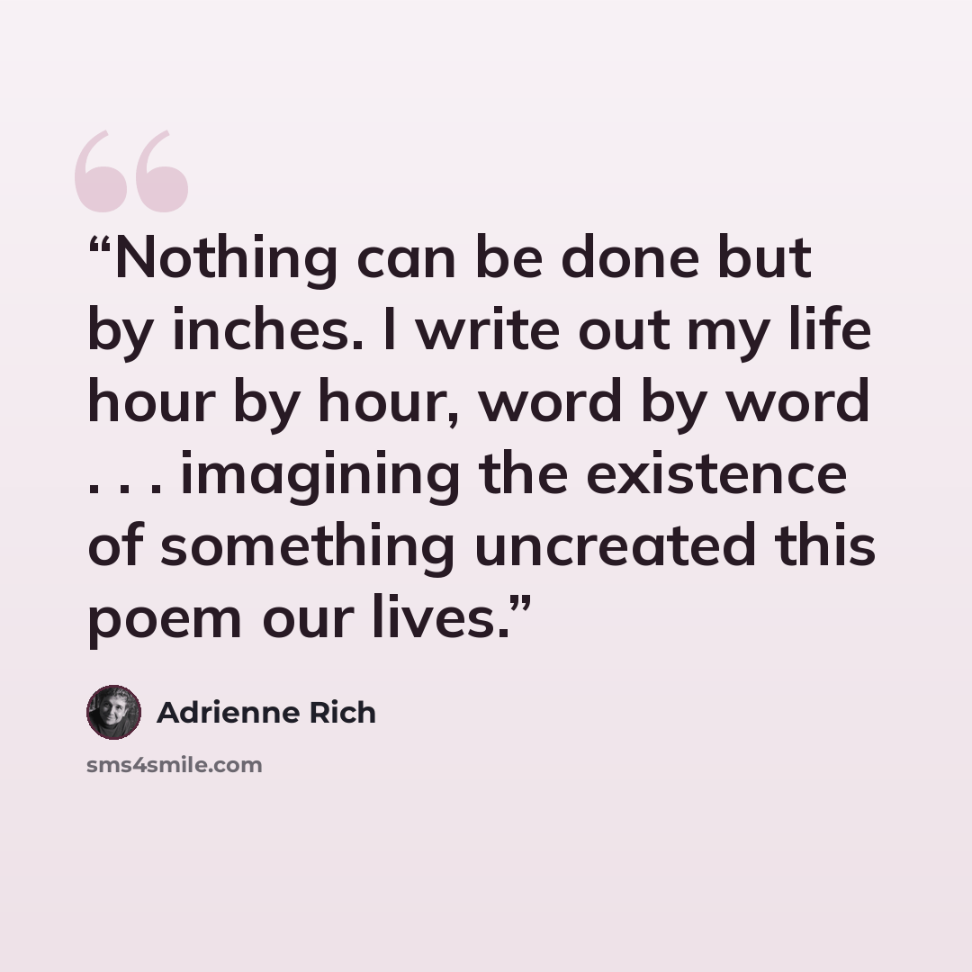 “Nothing can be done but by inches. I write out my life hour by hour, word by word . . . imagining the existence of something uncreated this poem our lives.” quote by Adrienne Rich