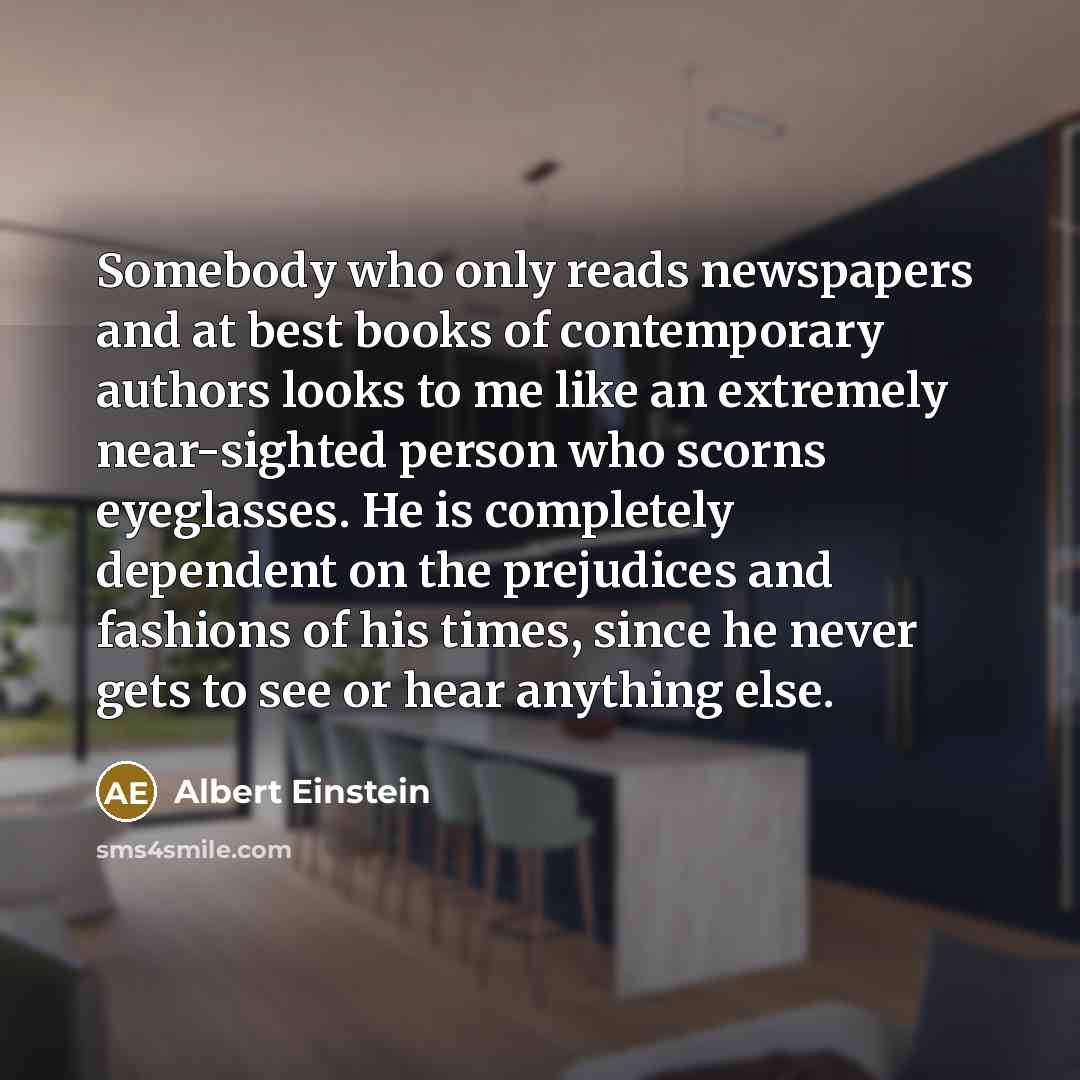 “Somebody who only reads newspapers and at best books of contemporary authors looks to me like an extremely near-sighted person who scorns eyeglasses. He is completely dependent on the prejudices and fashions of his times, since he never gets to see or hear anything else.” quote by Albert Einstein