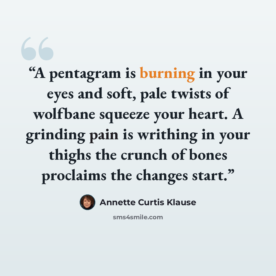 “A pentagram is burning in your eyes and soft, pale twists of wolfbane squeeze your heart. A grinding pain is writhing in your thighs the crunch of bones proclaims the changes start.” quote by Annette Curtis Klause