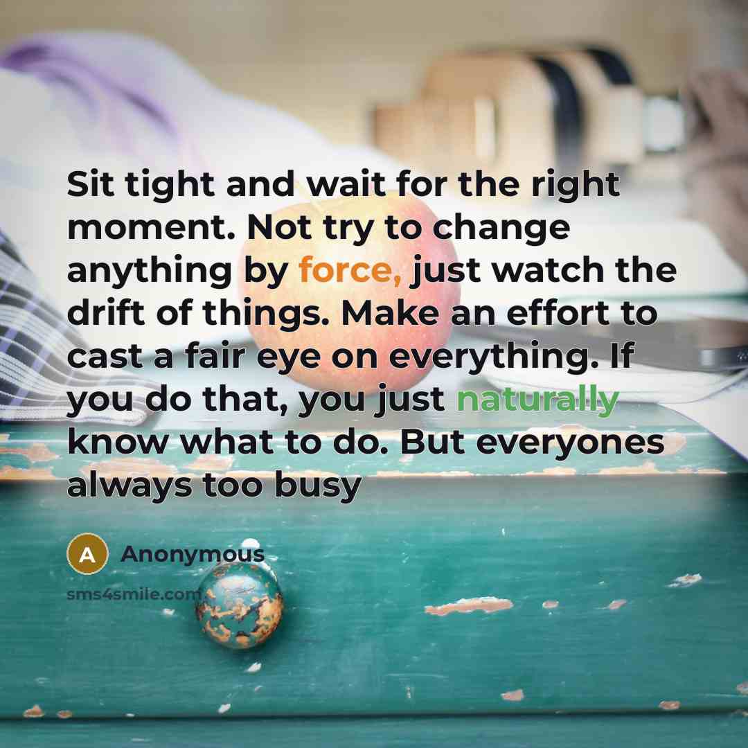 “Sit tight and wait for the right moment. Not try to change anything by force, just watch the drift of things. Make an effort to cast a fair eye on everything. If you do that, you just naturally know what to do. But everyones always too busy” quote by Anonymous