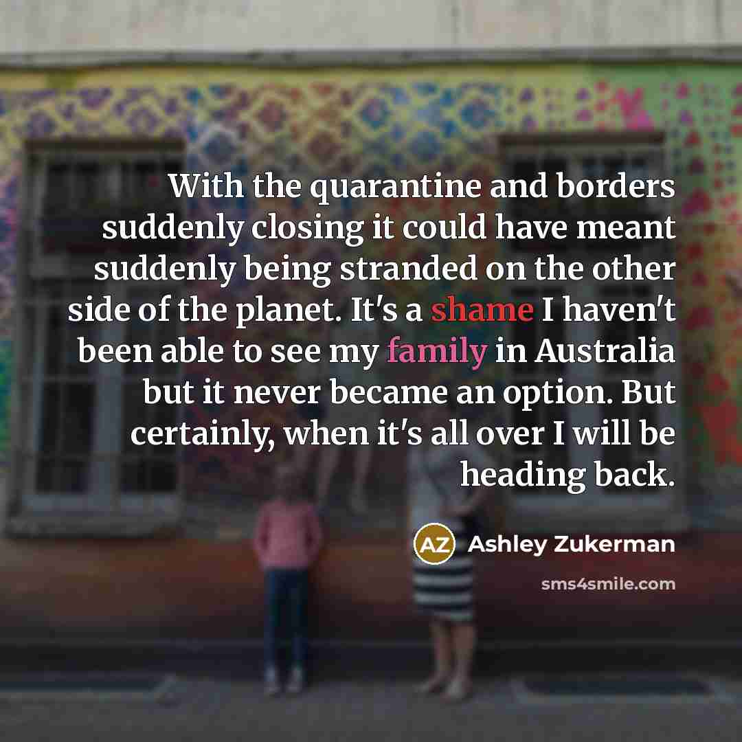 “With the quarantine and borders suddenly closing it could have meant suddenly being stranded on the other side of the planet. It's a shame I haven't been able to see my family in Australia but it never became an option. But certainly, when it's all over I will be heading back.” quote by Ashley Zukerman