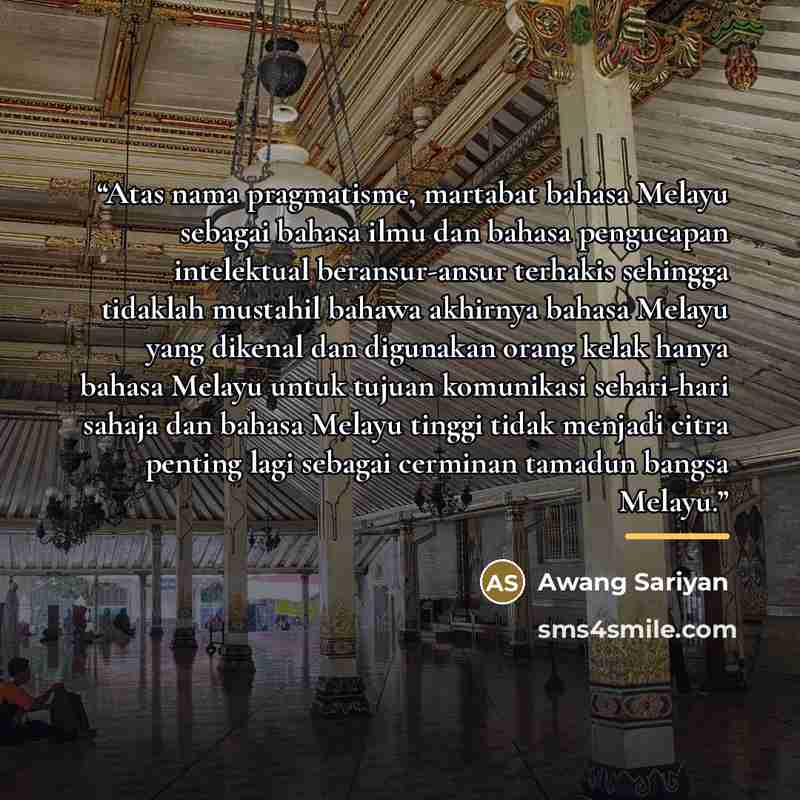 “Atas nama pragmatisme, martabat bahasa Melayu sebagai bahasa ilmu dan bahasa pengucapan intelektual beransur-ansur terhakis sehingga tidaklah mustahil bahawa akhirnya bahasa Melayu yang dikenal dan digunakan orang kelak hanya bahasa Melayu untuk tujuan komunikasi sehari-hari sahaja dan bahasa…” quote by Awang Sariyan