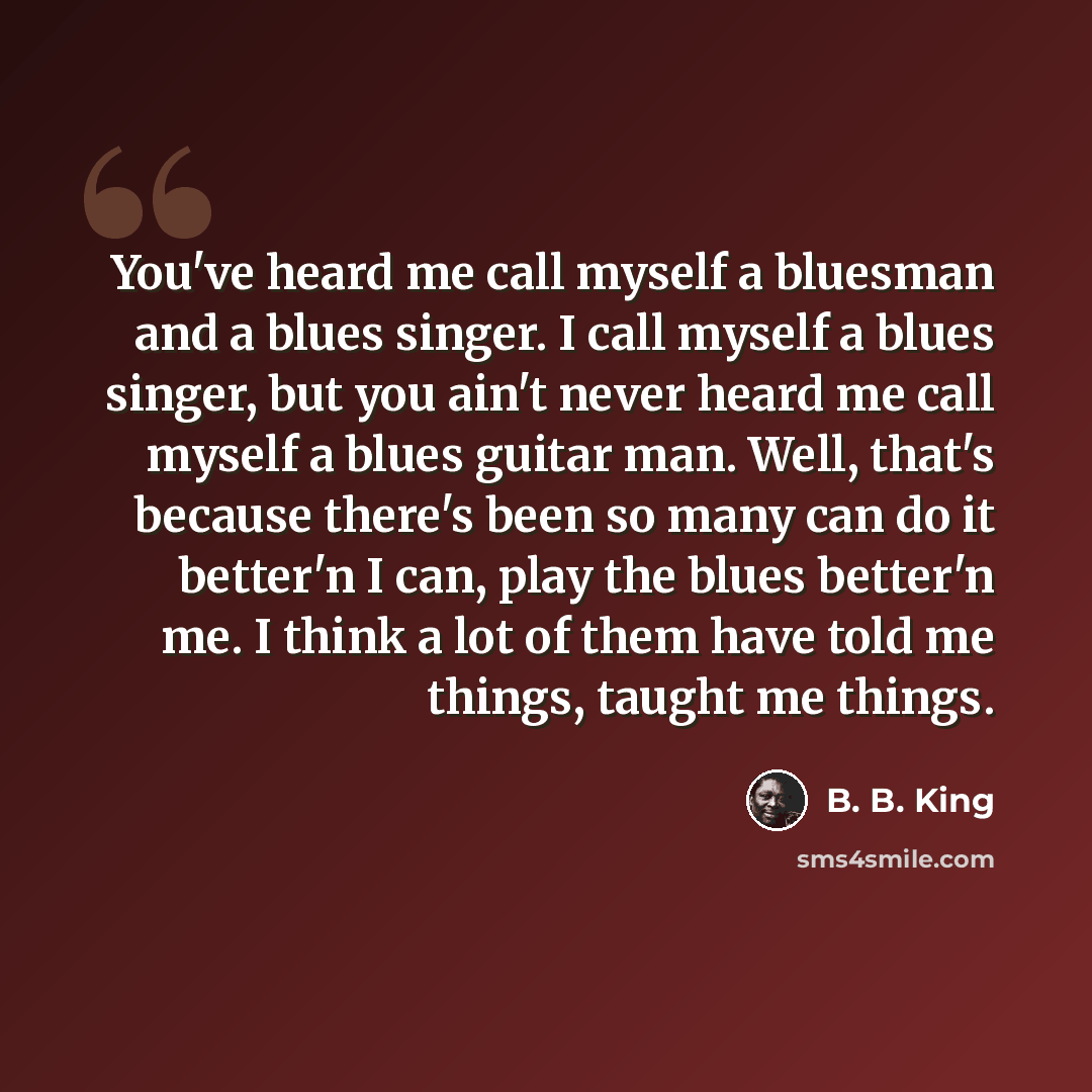 “You've heard me call myself a bluesman and a blues singer. I call myself a blues singer, but you ain't never heard me call myself a blues guitar man. Well, that's because there's been so many can do it better'n I can, play the blues better'n me. I think a lot of them have told me things, taught me…” quote by B. B. King