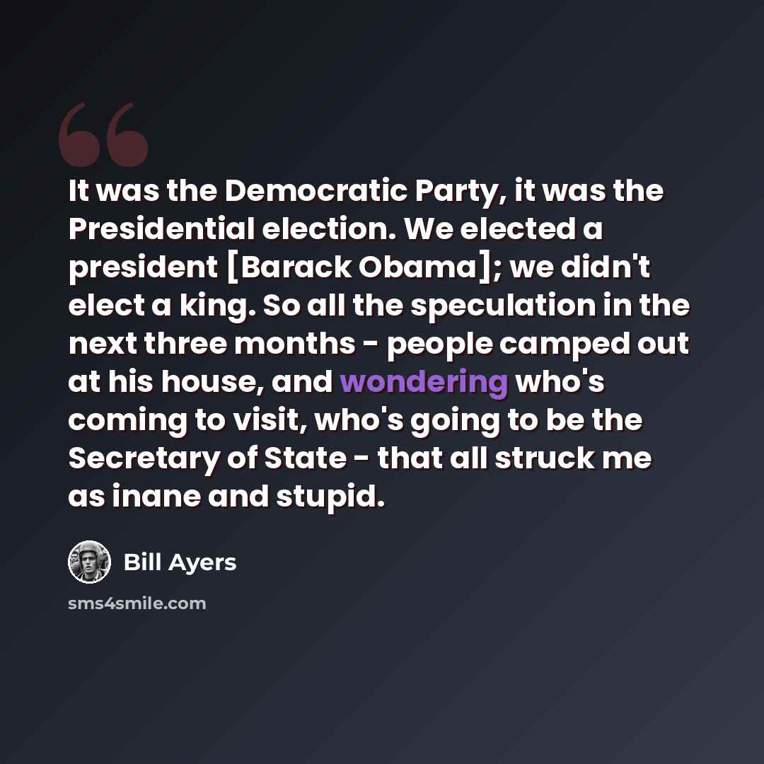 “It was the Democratic Party, it was the Presidential election. We elected a president [Barack Obama]; we didn't elect a king. So all the speculation in the next three months - people camped out at his house, and wondering who's coming to visit, who's going to be the Secretary of State - that all…” quote by Bill Ayers