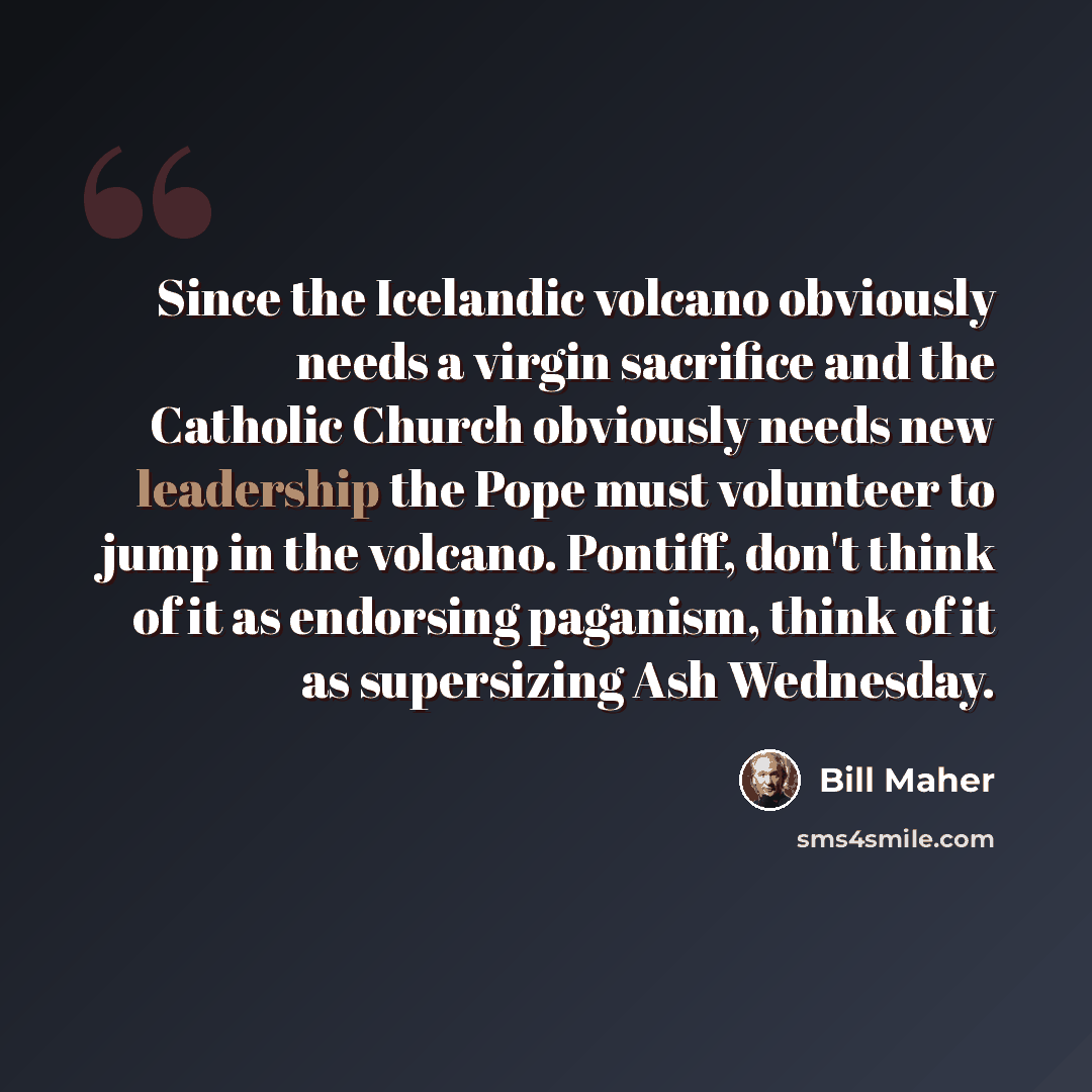 “Since the Icelandic volcano obviously needs a virgin sacrifice and the Catholic Church obviously needs new leadership the Pope must volunteer to jump in the volcano. Pontiff, don't think of it as endorsing paganism, think of it as supersizing Ash Wednesday.” quote by Bill Maher