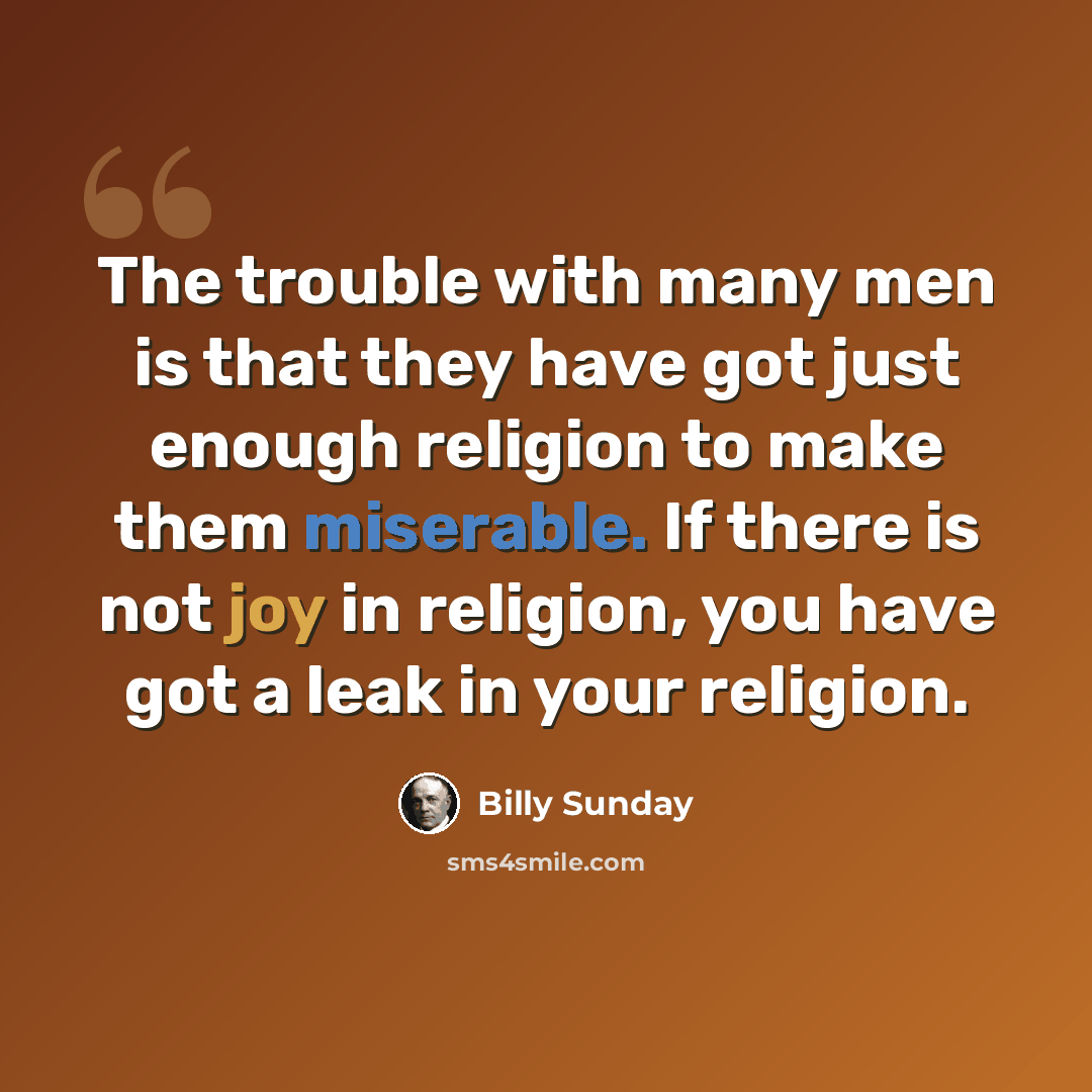 “The trouble with many men is that they have got just enough religion to make them miserable. If there is not joy in religion, you have got a leak in your religion.” quote by Billy Sunday