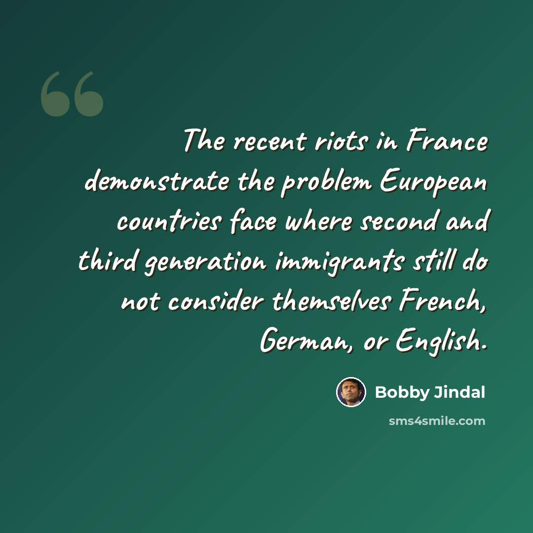 “The recent riots in France demonstrate the problem European countries face where second and third generation immigrants still do not consider themselves French, German, or English.” quote by Bobby Jindal