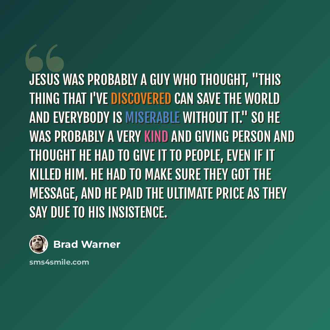 “Jesus was probably a guy who thought, "This thing that I've discovered can save the world and everybody is miserable without it." So he was probably a very kind and giving person and thought he had to give it to people, even if it killed him. He had to make sure they got the message, and he paid…” quote by Brad Warner