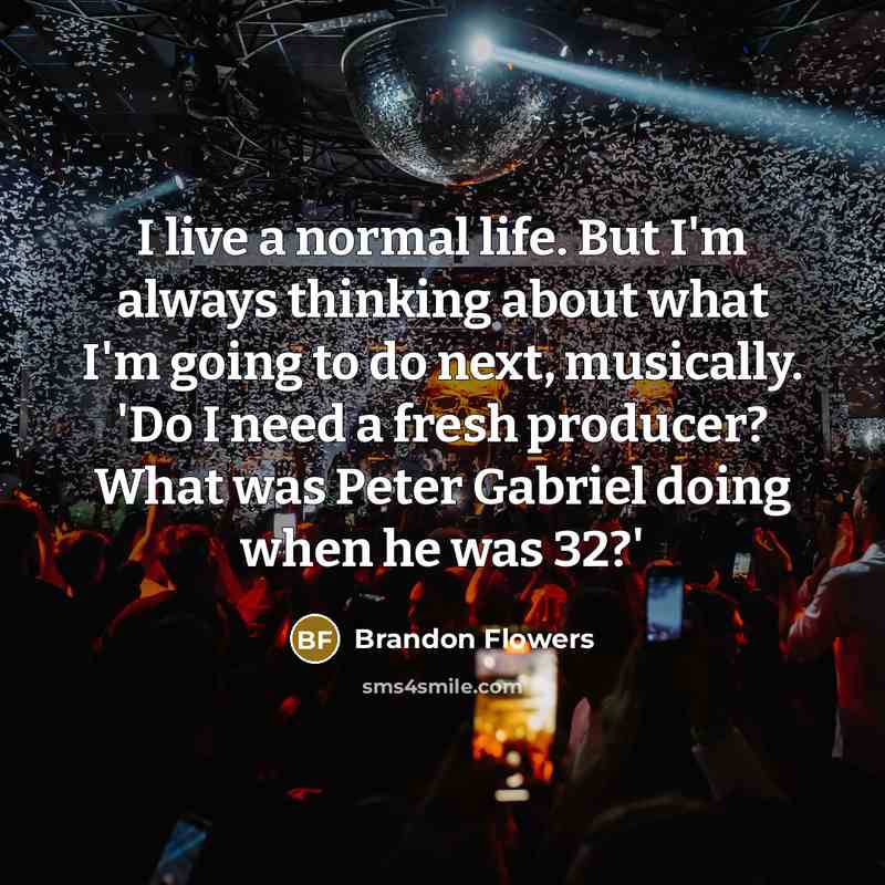 “I live a normal life. But I'm always thinking about what I'm going to do next, musically. 'Do I need a fresh producer? What was Peter Gabriel doing when he was 32?'” quote by Brandon Flowers