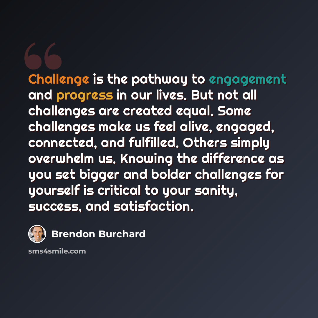 “Challenge is the pathway to engagement and progress in our lives. But not all challenges are created equal. Some challenges make us feel alive, engaged, connected, and fulfilled. Others simply overwhelm us. Knowing the difference as you set bigger and bolder challenges for yourself is critical to…” quote by Brendon Burchard