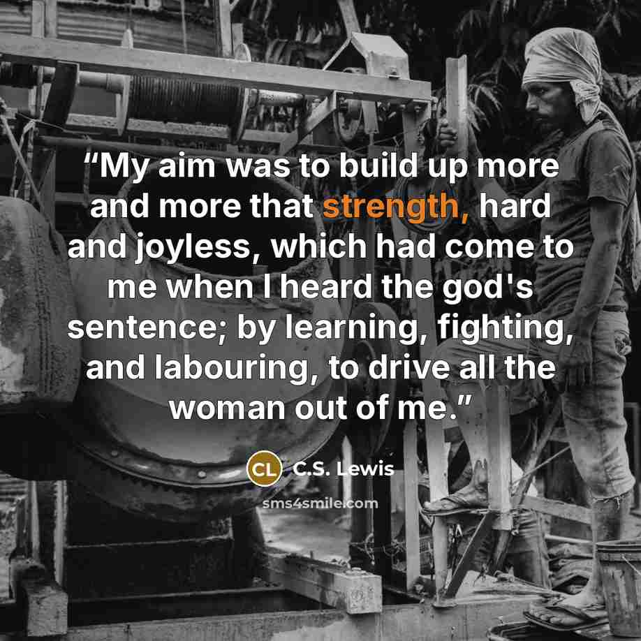 “My aim was to build up more and more that strength, hard and joyless, which had come to me when I heard the god's sentence; by learning, fighting, and labouring, to drive all the woman out of me.” quote by C.S. Lewis