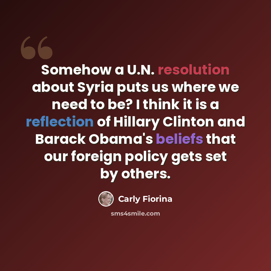 “Somehow a U.N. resolution about Syria puts us where we need to be? I think it is a reflection of Hillary Clinton and Barack Obama's beliefs that our foreign policy gets set by others.” quote by Carly Fiorina
