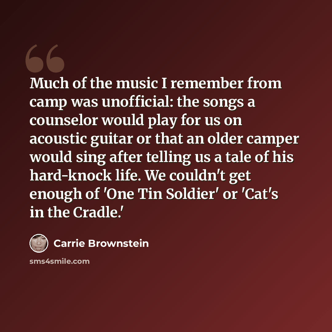 “Much of the music I remember from camp was unofficial: the songs a counselor would play for us on acoustic guitar or that an older camper would sing after telling us a tale of his hard-knock life. We couldn't get enough of 'One Tin Soldier' or 'Cat's in the Cradle.'” quote by Carrie Brownstein
